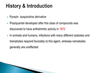  Pyrazin isoquinoline derivative
 Praziquantel developed after this class of compounds was
discovered to have anthelmintic activity in 1972
 In animals and humans, infections with many different cestodes and
trematodes respond favorably to this agent, whereas nematodes
generally are unaffected
 