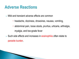  Mild and transient adverse effects are common
 headache, dizziness, drowsines, nausea, vomiting,
 abdominal pain, loose stools, pruritus, urticaria, arthralgia,
myalgia, and low-grade fever
 Such side effects and increases in eosinophilia often relate to
parasite burden.
 