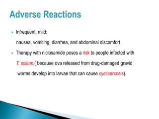 Infrequent, mild:
nausea, vomiting, diarrhea, and abdominal discomfort
 Therapy with niclosamide poses a risk to people infected with
T. solium,( because ova released from drug-damaged gravid
worms develop into larvae that can cause cysticercosis).
 