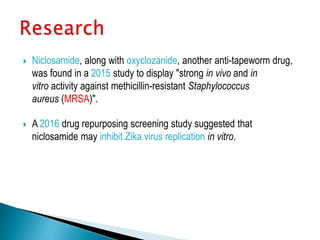  Niclosamide, along with oxyclozanide, another anti-tapeworm drug,
was found in a 2015 study to display "strong in vivo and in
vitro activity against methicillin-resistant Staphylococcus
aureus (MRSA)".
 A 2016 drug repurposing screening study suggested that
niclosamide may inhibit Zika virus replication in vitro.
 