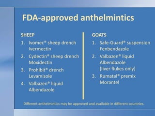 FDA-approved anthelminticsSHEEPGOATSIvomec® sheep drenchIvermectinCydectin® sheep drenchMoxidectinProhibit® drenchLevamisoleValbazen® liquidAlbendazoleSafe-Guard® suspensionFenbendazoleValbazen® liquidAlbendazole[liver flukes only]Rumatel® premixMorantelDifferent anthelmintics may be approved and available in different countries.