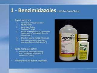 1 - Benzimidazoles (white drenches)Broad spectrumAdult and 4th stage larvae of roundwormsAdult liver flukes (Valbazen® only)Heads and segments of tapeworms  (Valbazen® or 2x labeled dose of Safe-Guard®)Effective against hypobiotic larvaeOne of the drugs of choice for meningeal worm (Safe-Guard®)Wide margin of safetyDo not use Valbazen® during first  30 days of  pregnancy or removal of ram(s).Widespread resistance reported.