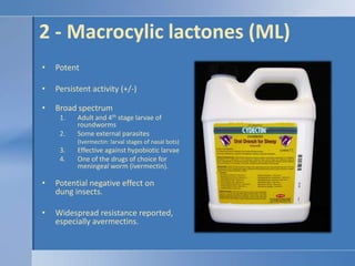 2 - Macrocylic lactones (ML)PotentPersistent activity (+/-)Broad spectrumAdult and 4th stage larvae of roundwormsSome external parasites(Ivermectin: larval stages of nasal bots)Effective against hypobiotic larvaeOne of the drugs of choice for meningeal worm (ivermectin).Potential negative effect on dung insects.Widespread resistance reported, especially avermectins. 