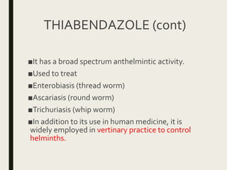 THIABENDAZOLE (cont)
■It has a broad spectrum anthelmintic activity.
■Used to treat
■Enterobiasis (thread worm)
■Ascariasis (round worm)
■Trichuriasis (whip worm)
■In addition to its use in human medicine, it is
widely employed in vertinary practice to control
helminths.
 