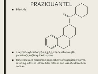 PRAZIQUANTEL
■ Biltricide
■ 2-(cyclohexyl carbonyl)-1,2,3,6,7,11b-hexahydro-4H-
pyrazino[2,1-a]isoquinolin-4-one.
■ It increases cell membrane permeability of susceptible worms,
resulting in loss of intracellular calcium and loss of extracellular
sodium.
N
N
C
O
 