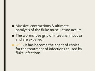 ■ Massive contractions & ultimate
paralysis of the fluke musculature occurs.
■ The worms lose grip of intestinal mucosa
and are expelled.
■ USE- It has become the agent of choice
for the treatment of infections caused by
fluke infections
 