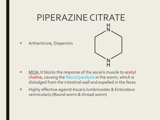 PIPERAZINE CITRATE
 Artheriticine, Dispermin
 MOA: It blocks the response of the ascaris muscle to acetyl
choline, causing the flaccid paralysis in the worm, which is
dislodged from the intestinal wall and expelled in the feces.
 Highly effective againstAscaris lumbricoides & Enterobius
vermicularis.(Round worm & thread worm)
N
H
H
N
 