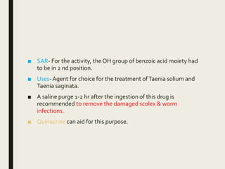 ■ SAR- For the activity, the OH group of benzoic acid moiety had
to be in 2 nd position.
■ Uses-Agent for choice for the treatment ofTaenia solium and
Taenia saginata.
■ A saline purge 1-2 hr after the ingestion of this drug is
recommended to remove the damaged scolex & worm
infections.
■ Quinacrine can aid for this purpose.
 