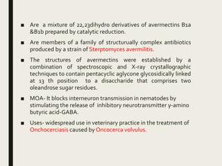 ■ Are a mixture of 22,23dihydro derivatives of avermectins B1a
&B1b prepared by catalytic reduction.
■ Are members of a family of structurually complex antibiotics
produced by a strain of Sterptomyces avermilitis.
■ The structures of avermectins were established by a
combination of spectroscopic and X-ray crystallographic
techniques to contain pentacyclic aglycone glycosidically linked
at 13 th position to a disaccharide that comprises two
oleandrose sugar residues.
■ MOA- It blocks interneuron transmission in nematodes by
stimulating the release of inhibitory neurotransmitter γ-amino
butyric acid-GABA.
■ Uses- widespread use in veterinary practice in the treatment of
Onchocerciasis caused by Oncocerca volvulus.
 