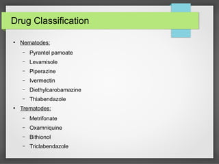 Drug Classification
●
Nematodes:
– Pyrantel pamoate
– Levamisole
– Piperazine
– Ivermectin
– Diethylcarobamazine
– Thiabendazole
●
Trematodes:
– Metrifonate
– Oxamniquine
– Bithionol
– Triclabendazole
 
