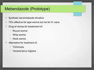 Mebendazole (Prototype)
●
Synthetic benzimidazole drivative
●
75% effective for tape worms but not for H. nana
●
Drug of choice for treatement of:
– Round worms
– Whip worms
– Hook worms
●
Alternative for treatment of:
– Trichinosis
– Visceral larva migrans
 