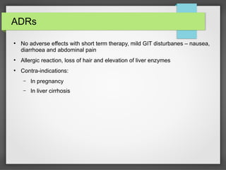 ADRs
●
No adverse effects with short term therapy, mild GIT disturbanes – nausea,
diarrhoea and abdominal pain
●
Allergic reaction, loss of hair and elevation of liver enzymes
●
Contra-indications:
– In pregnancy
– In liver cirrhosis
 