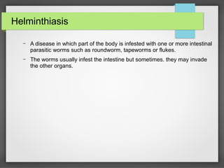 Helminthiasis
– A disease in which part of the body is infested with one or more intestinal
parasitic worms such as roundworm, tapeworms or flukes.
– The worms usually infest the intestine but sometimes. they may invade
the other organs.
 