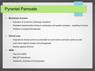 Pyrantel Pamoate
●
Mechanism of action
– Activation of nicotininic cholinergic receptors
– Persistent depolarization leding to contracture and spastic paralysis – expelling of worms
– Inhibition of acetylcholinesterase
●
Clinical uses
– Originally for thread worms but extended to round worms and hook worms as well
– Less active against necater and strongyoides
– Inactive against trichuris
●
ADRs
– Free from ADRs
– Mild GIT disturbance
– Headache, dizziness and drowsiness
 