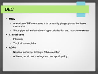 DEC
●
MOA
– Alteration of MF membrane – to be readily phagocytosed by tissue
monocytes
– Since piperazine derivative – hyperpolarization and muscle weakness
●
Clinical uses
– Filariasis
– Tropical eosinophilia
●
ADRs
– Nausea, anorexia, lethargy, febrile reaction
– At times, renal haemorrhage and encephalopathy
 