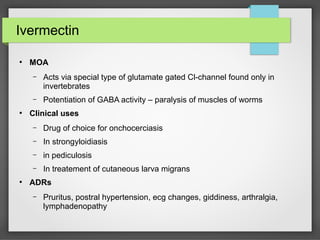Ivermectin
●
MOA
– Acts via special type of glutamate gated Cl-channel found only in
invertebrates
– Potentiation of GABA activity – paralysis of muscles of worms
●
Clinical uses
– Drug of choice for onchocerciasis
– In strongyloidiasis
– in pediculosis
– In treatement of cutaneous larva migrans
●
ADRs
– Pruritus, postral hypertension, ecg changes, giddiness, arthralgia,
lymphadenopathy
 