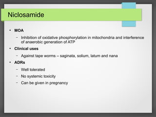 Niclosamide
●
MOA
– Inhibition of oxidative phosphorylation in mitochondria and interference
of anaerobic generation of ATP
●
Clinical uses
– Against tape worms – saginata, solium, latum and nana
●
ADRs
– Well tolerated
– No systemic toxicity
– Can be given in pregnancy
 
