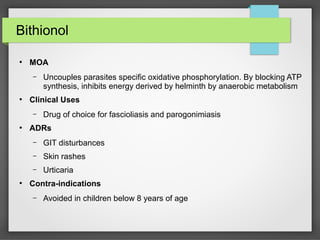 Bithionol
●
MOA
– Uncouples parasites specific oxidative phosphorylation. By blocking ATP
synthesis, inhibits energy derived by helminth by anaerobic metabolism
●
Clinical Uses
– Drug of choice for fascioliasis and parogonimiasis
●
ADRs
– GIT disturbances
– Skin rashes
– Urticaria
●
Contra-indications
– Avoided in children below 8 years of age
 
