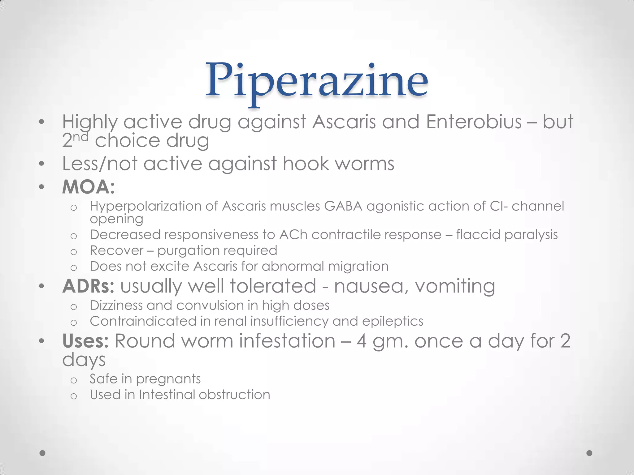 Piperazine
• Highly active drug against Ascaris and Enterobius – but
  2nd choice drug
• Less/not active against hook worms
• MOA:
   o Hyperpolarization of Ascaris muscles GABA agonistic action of Cl- channel
     opening
   o Decreased responsiveness to ACh contractile response – flaccid paralysis
   o Recover – purgation required
   o Does not excite Ascaris for abnormal migration
• ADRs: usually well tolerated - nausea, vomiting
   o Dizziness and convulsion in high doses
   o Contraindicated in renal insufficiency and epileptics
• Uses: Round worm infestation – 4 gm. once a day for 2
  days
   o Safe in pregnants
   o Used in Intestinal obstruction
 