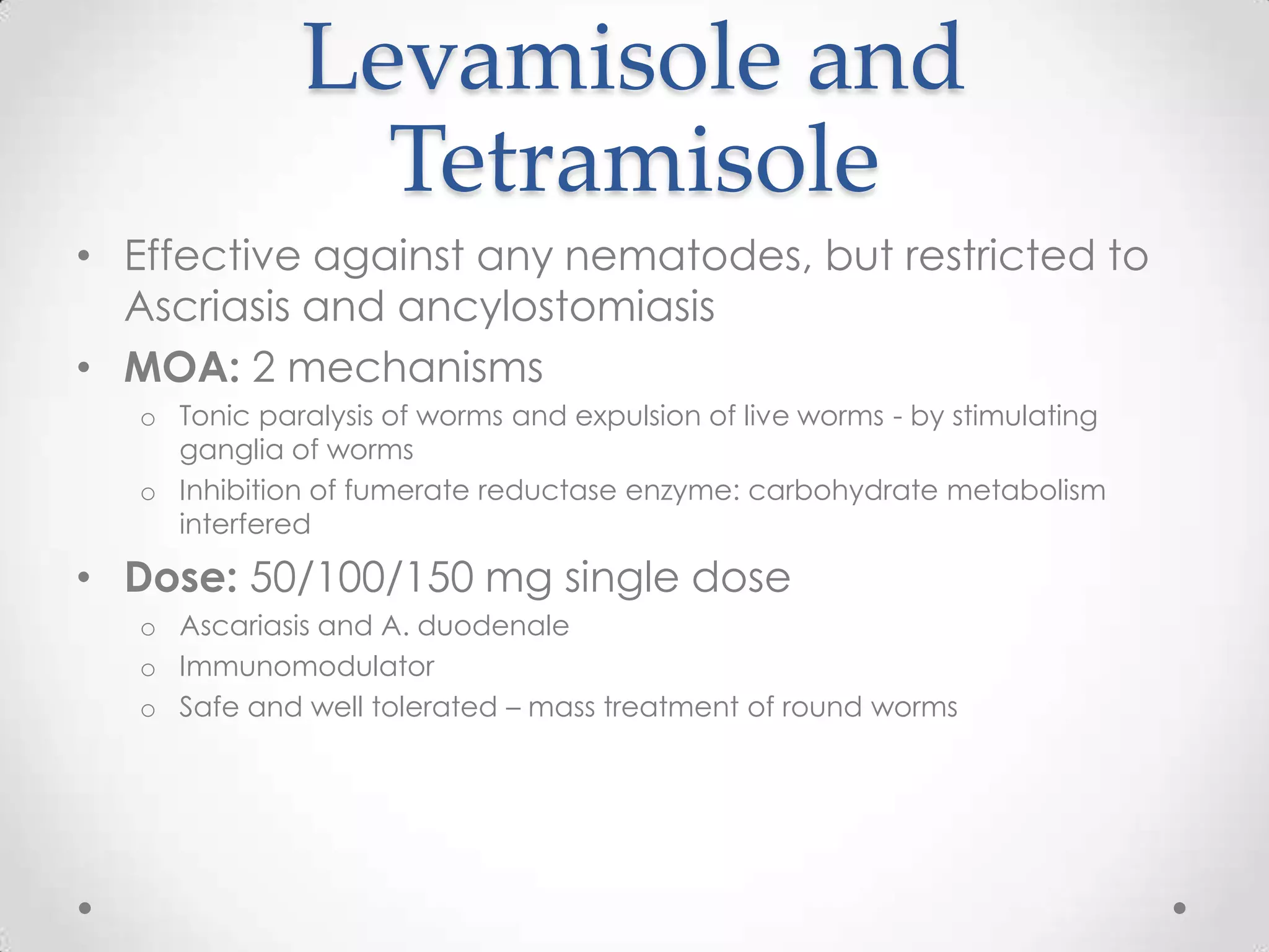 Levamisole and
                Tetramisole
• Effective against any nematodes, but restricted to
  Ascriasis and ancylostomiasis
• MOA: 2 mechanisms
   o Tonic paralysis of worms and expulsion of live worms - by stimulating
     ganglia of worms
   o Inhibition of fumerate reductase enzyme: carbohydrate metabolism
     interfered

• Dose: 50/100/150 mg single dose
   o Ascariasis and A. duodenale
   o Immunomodulator
   o Safe and well tolerated – mass treatment of round worms
 