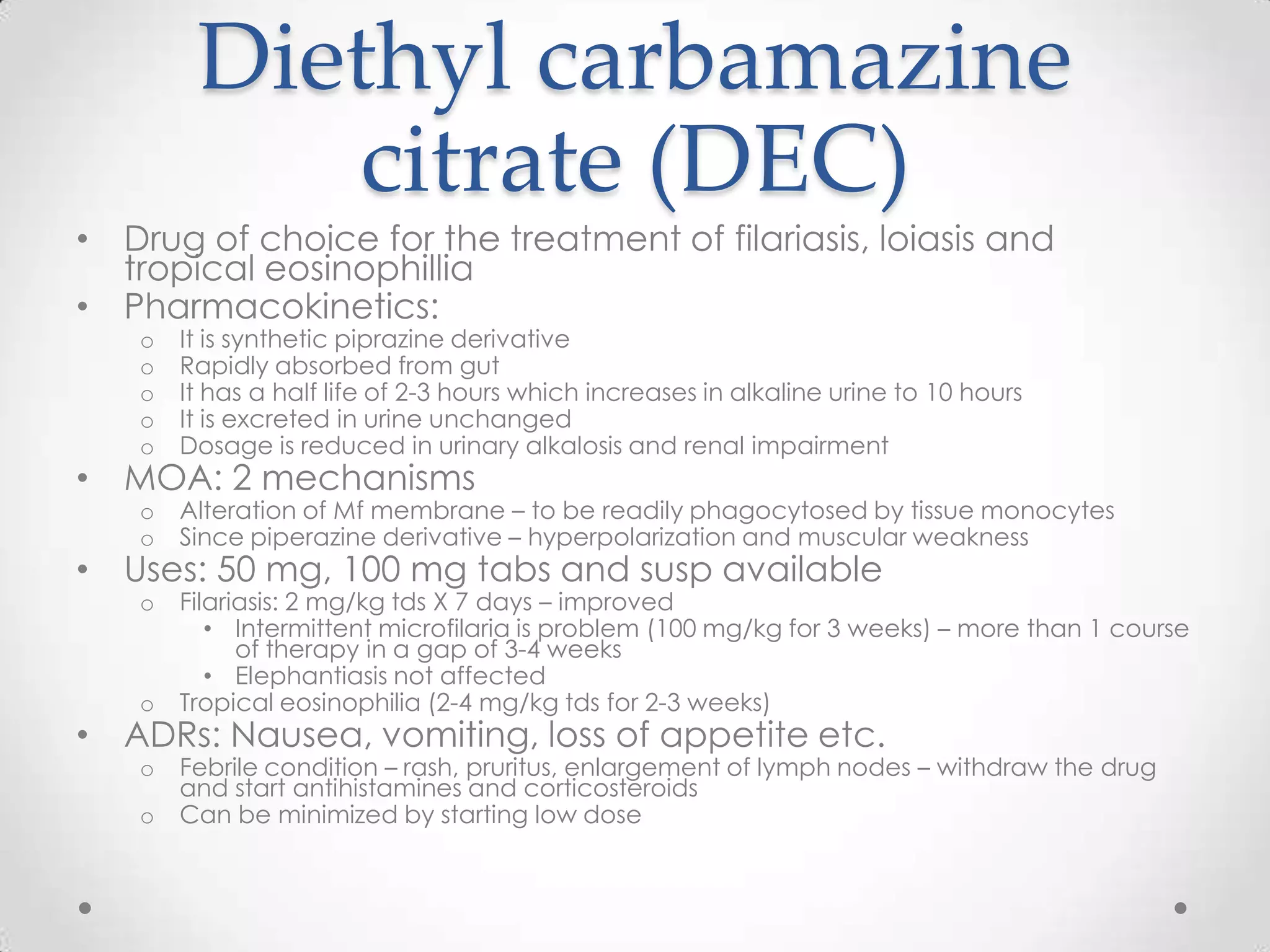 Diethyl carbamazine
           citrate (DEC)
• Drug of choice for the treatment of filariasis, loiasis and
  tropical eosinophillia
• Pharmacokinetics:
   o   It is synthetic piprazine derivative
   o   Rapidly absorbed from gut
   o   It has a half life of 2-3 hours which increases in alkaline urine to 10 hours
   o   It is excreted in urine unchanged
   o   Dosage is reduced in urinary alkalosis and renal impairment
• MOA: 2 mechanisms
   o   Alteration of Mf membrane – to be readily phagocytosed by tissue monocytes
   o   Since piperazine derivative – hyperpolarization and muscular weakness
• Uses: 50 mg, 100 mg tabs and susp available
   o   Filariasis: 2 mg/kg tds X 7 days – improved
          • Intermittent microfilaria is problem (100 mg/kg for 3 weeks) – more than 1 course
             of therapy in a gap of 3-4 weeks
          • Elephantiasis not affected
   o   Tropical eosinophilia (2-4 mg/kg tds for 2-3 weeks)
• ADRs: Nausea, vomiting, loss of appetite etc.
   o   Febrile condition – rash, pruritus, enlargement of lymph nodes – withdraw the drug
       and start antihistamines and corticosteroids
   o   Can be minimized by starting low dose
 