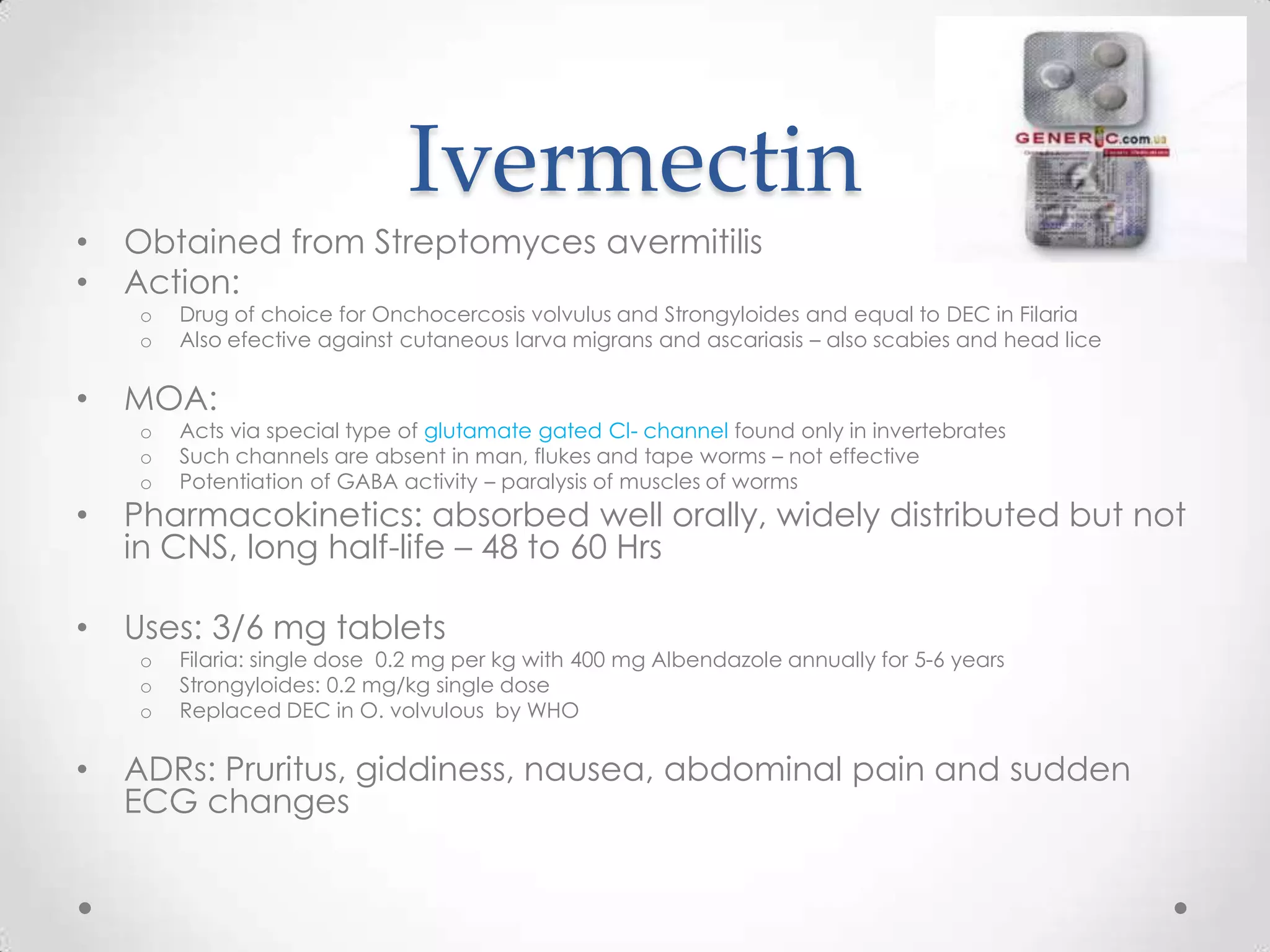 Ivermectin
•   Obtained from Streptomyces avermitilis
•   Action:
    o   Drug of choice for Onchocercosis volvulus and Strongyloides and equal to DEC in Filaria
    o   Also efective against cutaneous larva migrans and ascariasis – also scabies and head lice

•   MOA:
    o   Acts via special type of glutamate gated Cl- channel found only in invertebrates
    o   Such channels are absent in man, flukes and tape worms – not effective
    o   Potentiation of GABA activity – paralysis of muscles of worms
•   Pharmacokinetics: absorbed well orally, widely distributed but not
    in CNS, long half-life – 48 to 60 Hrs

•   Uses: 3/6 mg tablets
    o   Filaria: single dose 0.2 mg per kg with 400 mg Albendazole annually for 5-6 years
    o   Strongyloides: 0.2 mg/kg single dose
    o   Replaced DEC in O. volvulous by WHO

•   ADRs: Pruritus, giddiness, nausea, abdominal pain and sudden
    ECG changes
 
