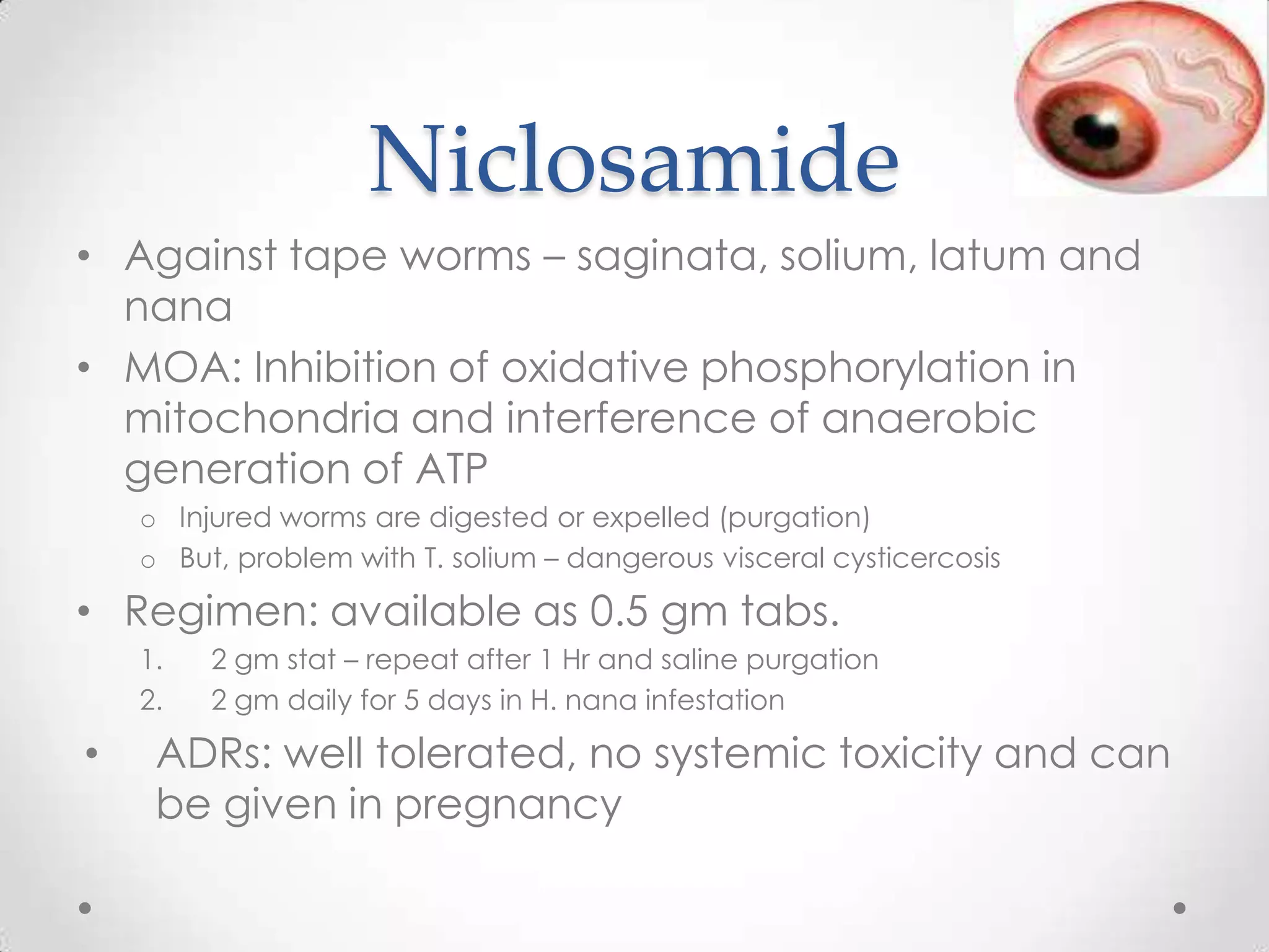 Niclosamide
• Against tape worms – saginata, solium, latum and
  nana
• MOA: Inhibition of oxidative phosphorylation in
  mitochondria and interference of anaerobic
  generation of ATP
    o Injured worms are digested or expelled (purgation)
    o But, problem with T. solium – dangerous visceral cysticercosis

• Regimen: available as 0.5 gm tabs.
    1.   2 gm stat – repeat after 1 Hr and saline purgation
    2.   2 gm daily for 5 days in H. nana infestation

•    ADRs: well tolerated, no systemic toxicity and can
     be given in pregnancy
 