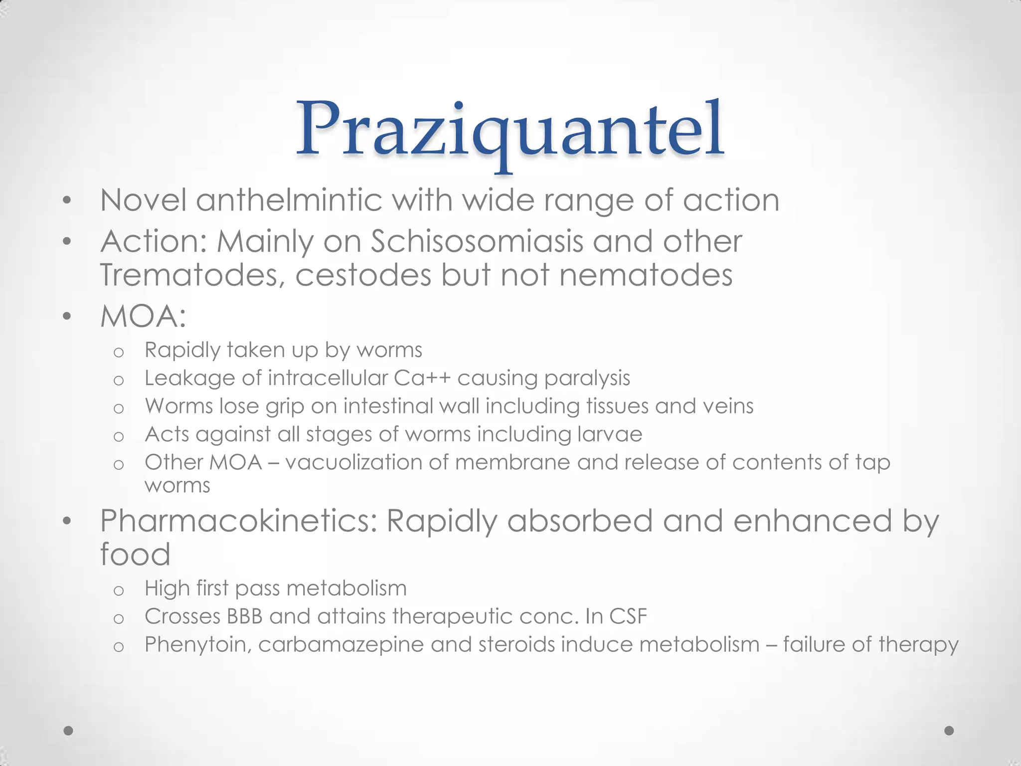 Praziquantel
• Novel anthelmintic with wide range of action
• Action: Mainly on Schisosomiasis and other
  Trematodes, cestodes but not nematodes
• MOA:
   o   Rapidly taken up by worms
   o   Leakage of intracellular Ca++ causing paralysis
   o   Worms lose grip on intestinal wall including tissues and veins
   o   Acts against all stages of worms including larvae
   o   Other MOA – vacuolization of membrane and release of contents of tap
       worms
• Pharmacokinetics: Rapidly absorbed and enhanced by
  food
   o High first pass metabolism
   o Crosses BBB and attains therapeutic conc. In CSF
   o Phenytoin, carbamazepine and steroids induce metabolism – failure of therapy
 