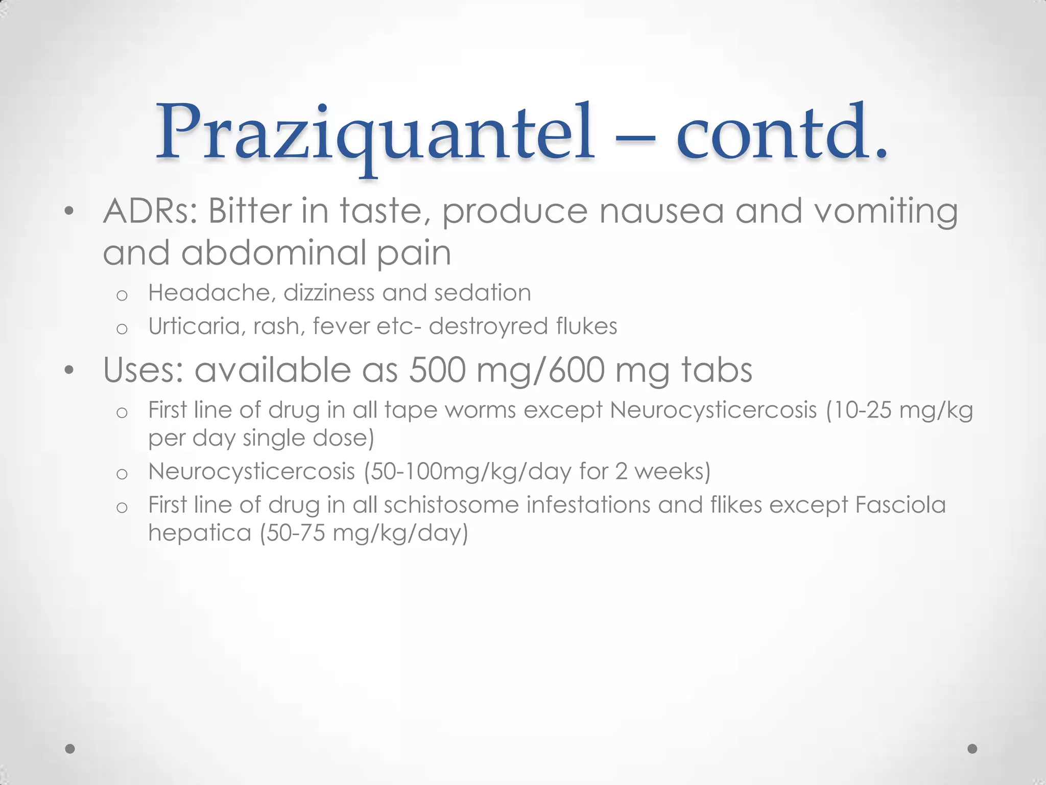 Praziquantel – contd.
• ADRs: Bitter in taste, produce nausea and vomiting
  and abdominal pain
   o Headache, dizziness and sedation
   o Urticaria, rash, fever etc- destroyred flukes

• Uses: available as 500 mg/600 mg tabs
   o First line of drug in all tape worms except Neurocysticercosis (10-25 mg/kg
     per day single dose)
   o Neurocysticercosis (50-100mg/kg/day for 2 weeks)
   o First line of drug in all schistosome infestations and flikes except Fasciola
     hepatica (50-75 mg/kg/day)
 