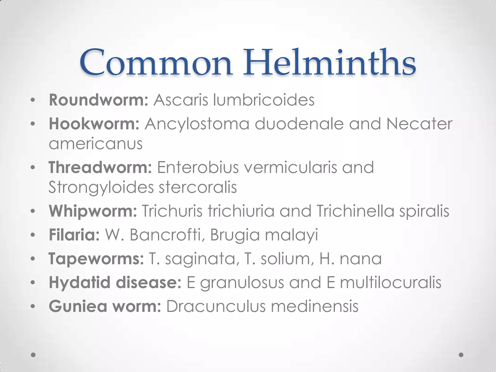 Common Helminths
• Roundworm: Ascaris lumbricoides
• Hookworm: Ancylostoma duodenale and Necater
  americanus
• Threadworm: Enterobius vermicularis and
  Strongyloides stercoralis
• Whipworm: Trichuris trichiuria and Trichinella spiralis
• Filaria: W. Bancrofti, Brugia malayi
• Tapeworms: T. saginata, T. solium, H. nana
• Hydatid disease: E granulosus and E multilocuralis
• Guniea worm: Dracunculus medinensis
 