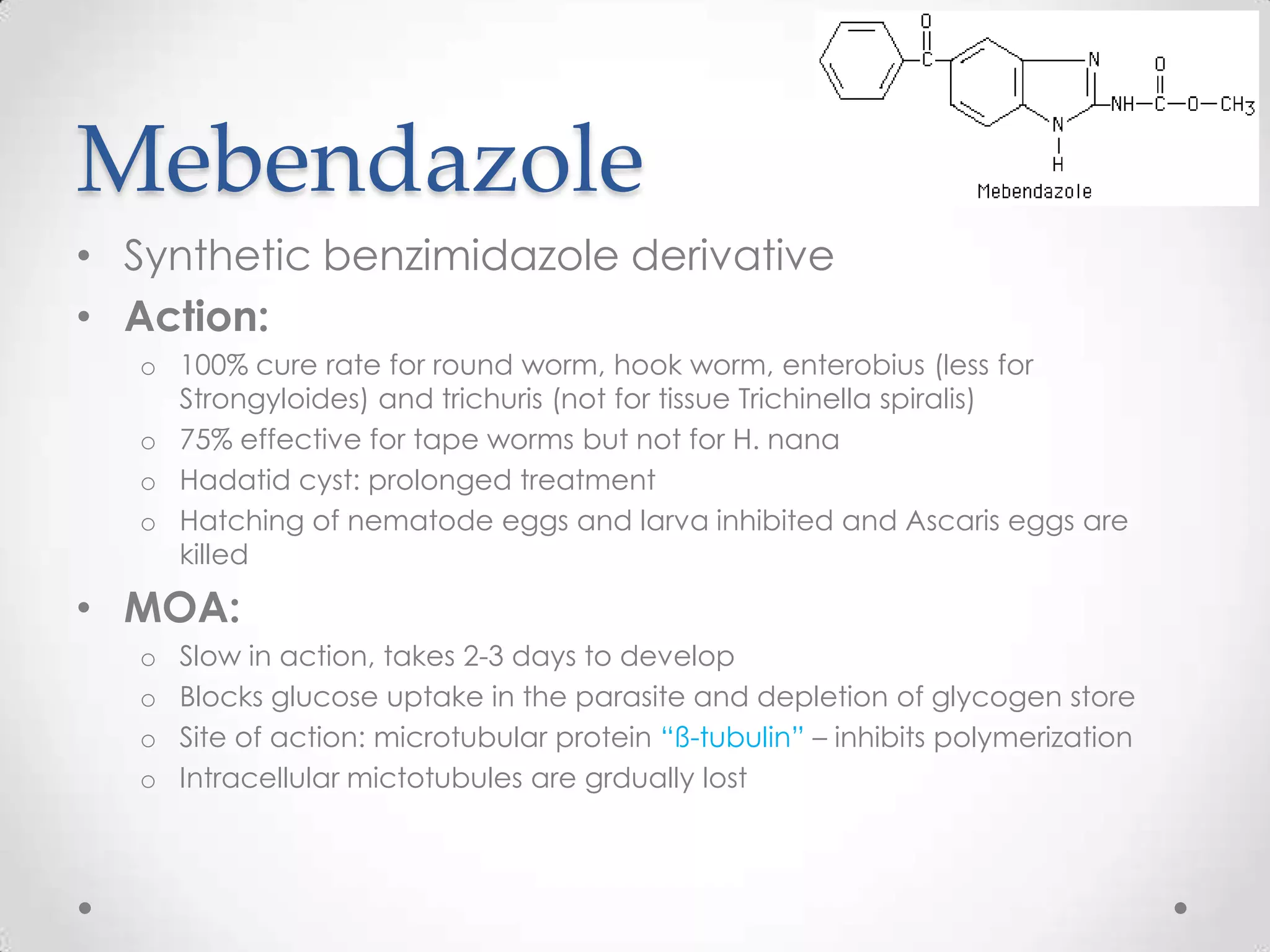 Mebendazole
• Synthetic benzimidazole derivative
• Action:
   o 100% cure rate for round worm, hook worm, enterobius (less for
     Strongyloides) and trichuris (not for tissue Trichinella spiralis)
   o 75% effective for tape worms but not for H. nana
   o Hadatid cyst: prolonged treatment
   o Hatching of nematode eggs and larva inhibited and Ascaris eggs are
     killed

• MOA:
   o   Slow in action, takes 2-3 days to develop
   o   Blocks glucose uptake in the parasite and depletion of glycogen store
   o   Site of action: microtubular protein “ß-tubulin” – inhibits polymerization
   o   Intracellular mictotubules are grdually lost
 