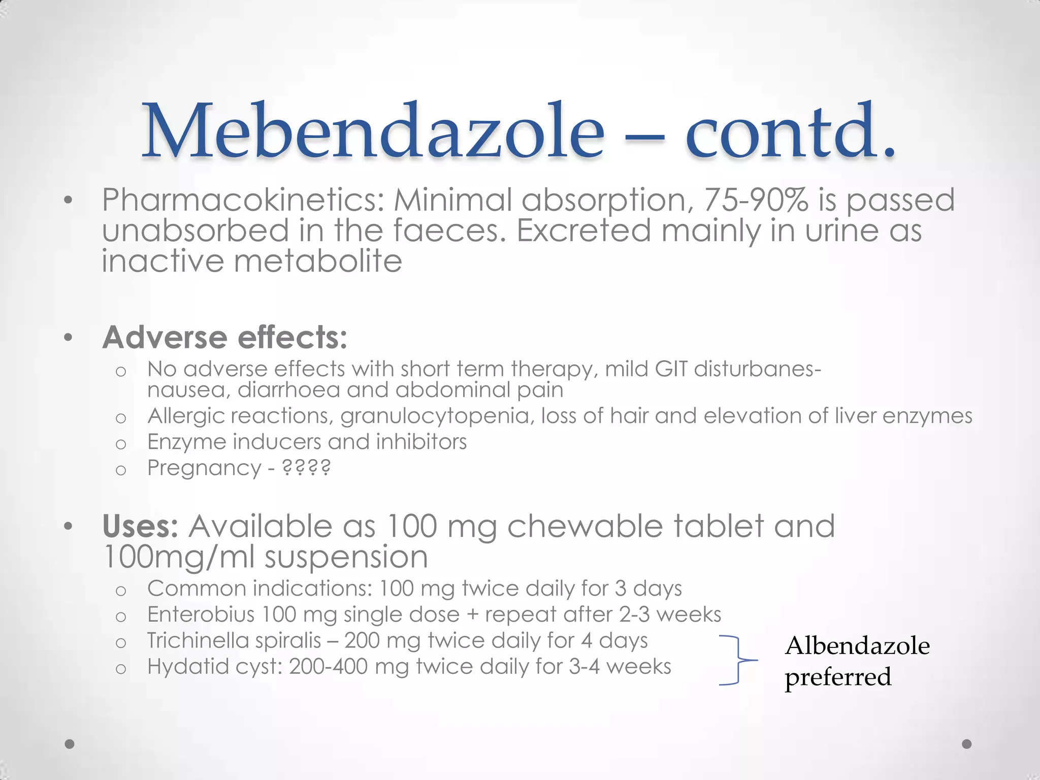 Mebendazole – contd.
• Pharmacokinetics: Minimal absorption, 75-90% is passed
  unabsorbed in the faeces. Excreted mainly in urine as
  inactive metabolite

• Adverse effects:
   o No adverse effects with short term therapy, mild GIT disturbanes-
     nausea, diarrhoea and abdominal pain
   o Allergic reactions, granulocytopenia, loss of hair and elevation of liver enzymes
   o Enzyme inducers and inhibitors
   o Pregnancy - ????

• Uses: Available as 100 mg chewable tablet and
  100mg/ml suspension
   o   Common indications: 100 mg twice daily for 3 days
   o   Enterobius 100 mg single dose + repeat after 2-3 weeks
   o   Trichinella spiralis – 200 mg twice daily for 4 days        Albendazole
   o   Hydatid cyst: 200-400 mg twice daily for 3-4 weeks
                                                                   preferred
 
