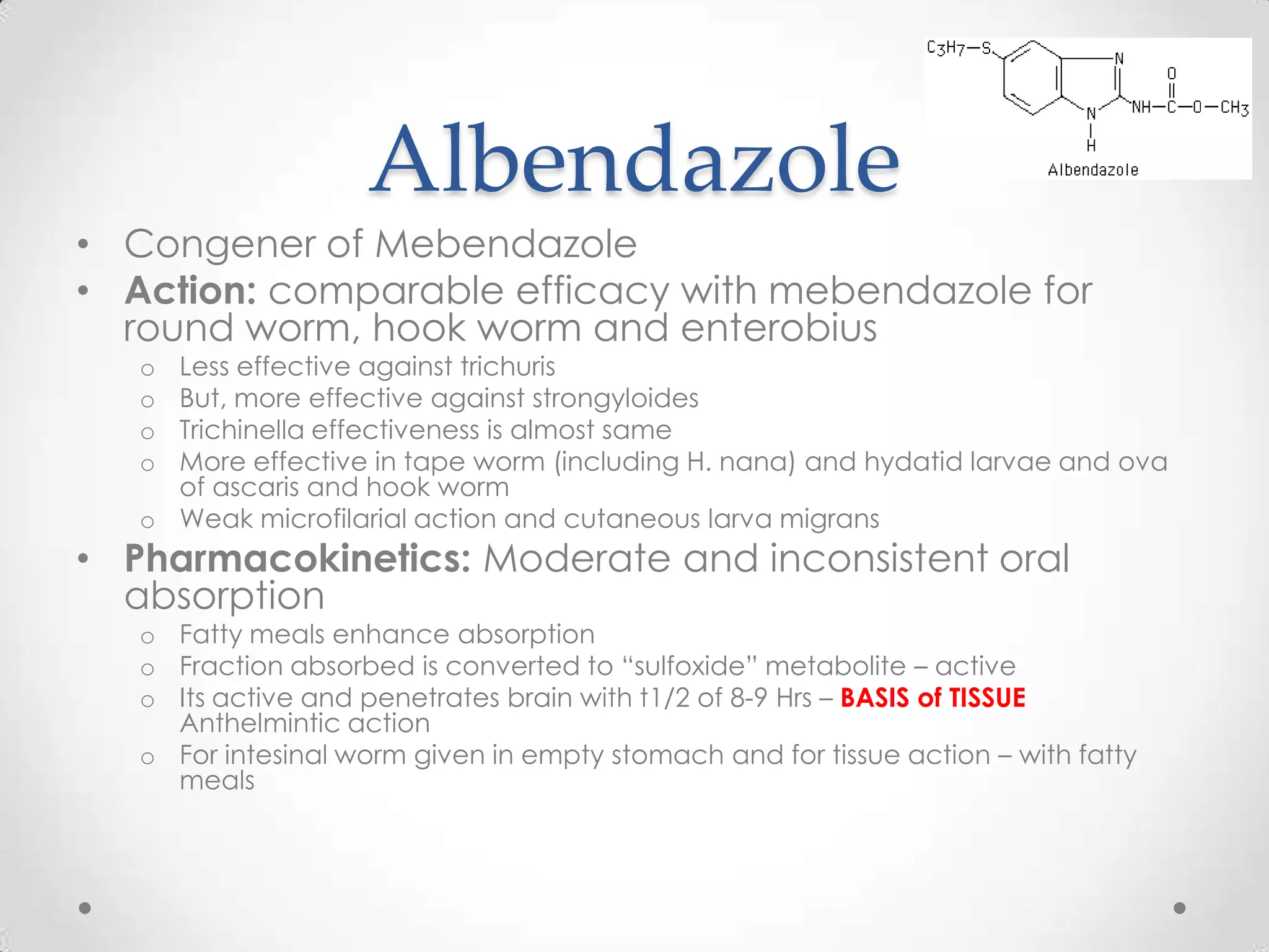 Albendazole
• Congener of Mebendazole
• Action: comparable efficacy with mebendazole for
  round worm, hook worm and enterobius
   o Less effective against trichuris
   o But, more effective against strongyloides
   o Trichinella effectiveness is almost same
   o More effective in tape worm (including H. nana) and hydatid larvae and ova
     of ascaris and hook worm
   o Weak microfilarial action and cutaneous larva migrans
• Pharmacokinetics: Moderate and inconsistent oral
  absorption
   o Fatty meals enhance absorption
   o Fraction absorbed is converted to “sulfoxide” metabolite – active
   o Its active and penetrates brain with t1/2 of 8-9 Hrs – BASIS of TISSUE
     Anthelmintic action
   o For intesinal worm given in empty stomach and for tissue action – with fatty
     meals
 