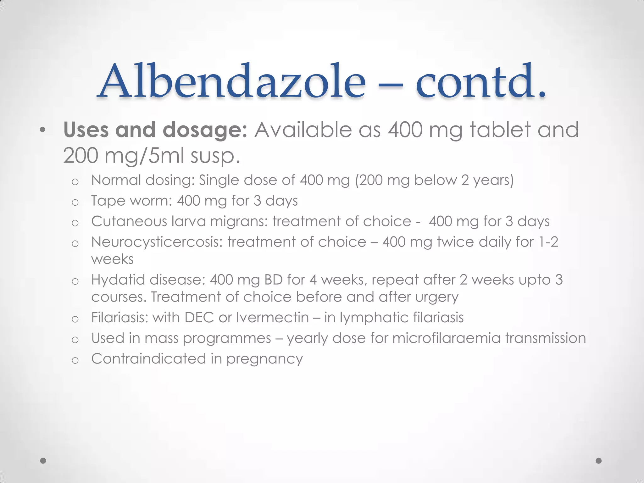 Albendazole – contd.
• Uses and dosage: Available as 400 mg tablet and
  200 mg/5ml susp.
  o   Normal dosing: Single dose of 400 mg (200 mg below 2 years)
  o   Tape worm: 400 mg for 3 days
  o   Cutaneous larva migrans: treatment of choice - 400 mg for 3 days
  o   Neurocysticercosis: treatment of choice – 400 mg twice daily for 1-2
      weeks
  o   Hydatid disease: 400 mg BD for 4 weeks, repeat after 2 weeks upto 3
      courses. Treatment of choice before and after urgery
  o   Filariasis: with DEC or Ivermectin – in lymphatic filariasis
  o   Used in mass programmes – yearly dose for microfilaraemia transmission
  o   Contraindicated in pregnancy
 