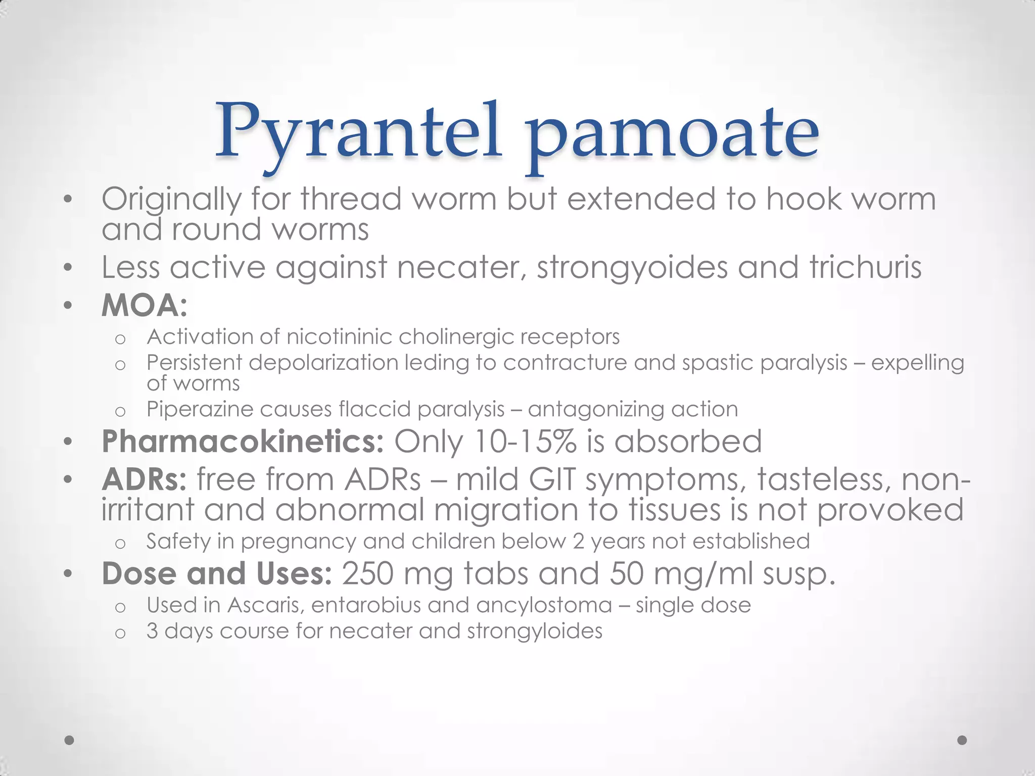 Pyrantel pamoate
• Originally for thread worm but extended to hook worm
  and round worms
• Less active against necater, strongyoides and trichuris
• MOA:
   o Activation of nicotininic cholinergic receptors
   o Persistent depolarization leding to contracture and spastic paralysis – expelling
     of worms
   o Piperazine causes flaccid paralysis – antagonizing action
• Pharmacokinetics: Only 10-15% is absorbed
• ADRs: free from ADRs – mild GIT symptoms, tasteless, non-
  irritant and abnormal migration to tissues is not provoked
   o Safety in pregnancy and children below 2 years not established
• Dose and Uses: 250 mg tabs and 50 mg/ml susp.
   o Used in Ascaris, entarobius and ancylostoma – single dose
   o 3 days course for necater and strongyloides
 