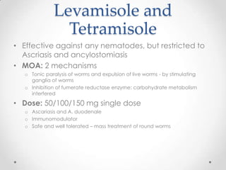Levamisole and
                Tetramisole
• Effective against any nematodes, but restricted to
  Ascriasis and ancylostomiasis
• MOA: 2 mechanisms
   o Tonic paralysis of worms and expulsion of live worms - by stimulating
     ganglia of worms
   o Inhibition of fumerate reductase enzyme: carbohydrate metabolism
     interfered

• Dose: 50/100/150 mg single dose
   o Ascariasis and A. duodenale
   o Immunomodulator
   o Safe and well tolerated – mass treatment of round worms
 