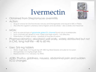 Ivermectin
•   Obtained from Streptomyces avermitilis
•   Action:
    o   Drug of choice for Onchocercosis volvulus and Strongyloides and equal to DEC in Filaria
    o   Also efective against cutaneous larva migrans and ascariasis – also scabies and head lice

•   MOA:
    o   Acts via special type of glutamate gated Cl- channel found only in invertebrates
    o   Such channels are absent in man, flukes and tape worms – not effective
    o   Potentiation of GABA activity – paralysis of muscles of worms
•   Pharmacokinetics: absorbed well orally, widely distributed but not
    in CNS, long half-life – 48 to 60 Hrs

•   Uses: 3/6 mg tablets
    o   Filaria: single dose 0.2 mg per kg with 400 mg Albendazole annually for 5-6 years
    o   Strongyloides: 0.2 mg/kg single dose
    o   Replaced DEC in O. volvulous by WHO

•   ADRs: Pruritus, giddiness, nausea, abdominal pain and sudden
    ECG changes
 