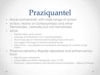 Praziquantel
• Novel anthelmintic with wide range of action
• Action: Mainly on Schisosomiasis and other
  Trematodes, cestodes but not nematodes
• MOA:
   o   Rapidly taken up by worms
   o   Leakage of intracellular Ca++ causing paralysis
   o   Worms lose grip on intestinal wall including tissues and veins
   o   Acts against all stages of worms including larvae
   o   Other MOA – vacuolization of membrane and release of contents of tap
       worms
• Pharmacokinetics: Rapidly absorbed and enhanced by
  food
   o High first pass metabolism
   o Crosses BBB and attains therapeutic conc. In CSF
   o Phenytoin, carbamazepine and steroids induce metabolism – failure of therapy
 