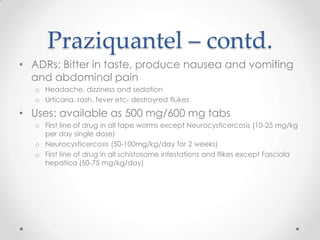 Praziquantel – contd.
• ADRs: Bitter in taste, produce nausea and vomiting
  and abdominal pain
   o Headache, dizziness and sedation
   o Urticaria, rash, fever etc- destroyred flukes

• Uses: available as 500 mg/600 mg tabs
   o First line of drug in all tape worms except Neurocysticercosis (10-25 mg/kg
     per day single dose)
   o Neurocysticercosis (50-100mg/kg/day for 2 weeks)
   o First line of drug in all schistosome infestations and flikes except Fasciola
     hepatica (50-75 mg/kg/day)
 