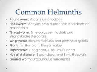 Common Helminths
• Roundworm: Ascaris lumbricoides
• Hookworm: Ancylostoma duodenale and Necater
  americanus
• Threadworm: Enterobius vermicularis and
  Strongyloides stercoralis
• Whipworm: Trichuris trichiuria and Trichinella spiralis
• Filaria: W. Bancrofti, Brugia malayi
• Tapeworms: T. saginata, T. solium, H. nana
• Hydatid disease: E granulosus and E multilocuralis
• Guniea worm: Dracunculus medinensis
 