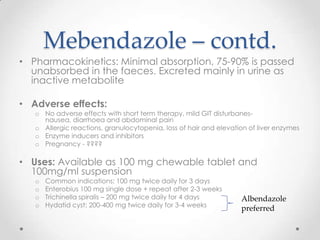 Mebendazole – contd.
• Pharmacokinetics: Minimal absorption, 75-90% is passed
  unabsorbed in the faeces. Excreted mainly in urine as
  inactive metabolite

• Adverse effects:
   o No adverse effects with short term therapy, mild GIT disturbanes-
     nausea, diarrhoea and abdominal pain
   o Allergic reactions, granulocytopenia, loss of hair and elevation of liver enzymes
   o Enzyme inducers and inhibitors
   o Pregnancy - ????

• Uses: Available as 100 mg chewable tablet and
  100mg/ml suspension
   o   Common indications: 100 mg twice daily for 3 days
   o   Enterobius 100 mg single dose + repeat after 2-3 weeks
   o   Trichinella spiralis – 200 mg twice daily for 4 days        Albendazole
   o   Hydatid cyst: 200-400 mg twice daily for 3-4 weeks
                                                                   preferred
 