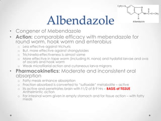 Albendazole
• Congener of Mebendazole
• Action: comparable efficacy with mebendazole for
  round worm, hook worm and enterobius
   o Less effective against trichuris
   o But, more effective against strongyloides
   o Trichinella effectiveness is almost same
   o More effective in tape worm (including H. nana) and hydatid larvae and ova
     of ascaris and hook worm
   o Weak microfilarial action and cutaneous larva migrans
• Pharmacokinetics: Moderate and inconsistent oral
  absorption
   o Fatty meals enhance absorption
   o Fraction absorbed is converted to “sulfoxide” metabolite – active
   o Its active and penetrates brain with t1/2 of 8-9 Hrs – BASIS of TISSUE
     Anthelmintic action
   o For intesinal worm given in empty stomach and for tissue action – with fatty
     meals
 