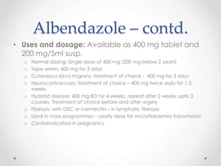 Albendazole – contd.
• Uses and dosage: Available as 400 mg tablet and
  200 mg/5ml susp.
  o   Normal dosing: Single dose of 400 mg (200 mg below 2 years)
  o   Tape worm: 400 mg for 3 days
  o   Cutaneous larva migrans: treatment of choice - 400 mg for 3 days
  o   Neurocysticercosis: treatment of choice – 400 mg twice daily for 1-2
      weeks
  o   Hydatid disease: 400 mg BD for 4 weeks, repeat after 2 weeks upto 3
      courses. Treatment of choice before and after urgery
  o   Filariasis: with DEC or Ivermectin – in lymphatic filariasis
  o   Used in mass programmes – yearly dose for microfilaraemia transmission
  o   Contraindicated in pregnancy
 