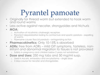 Pyrantel pamoate
• Originally for thread worm but extended to hook worm
  and round worms
• Less active against necater, strongyoides and trichuris
• MOA:
   o Activation of nicotininic cholinergic receptors
   o Persistent depolarization leding to contracture and spastic paralysis – expelling
     of worms
   o Piperazine causes flaccid paralysis – antagonizing action
• Pharmacokinetics: Only 10-15% is absorbed
• ADRs: free from ADRs – mild GIT symptoms, tasteless, non-
  irritant and abnormal migration to tissues is not provoked
   o Safety in pregnancy and children below 2 years not established
• Dose and Uses: 250 mg tabs and 50 mg/ml susp.
   o Used in Ascaris, entarobius and ancylostoma – single dose
   o 3 days course for necater and strongyloides
 