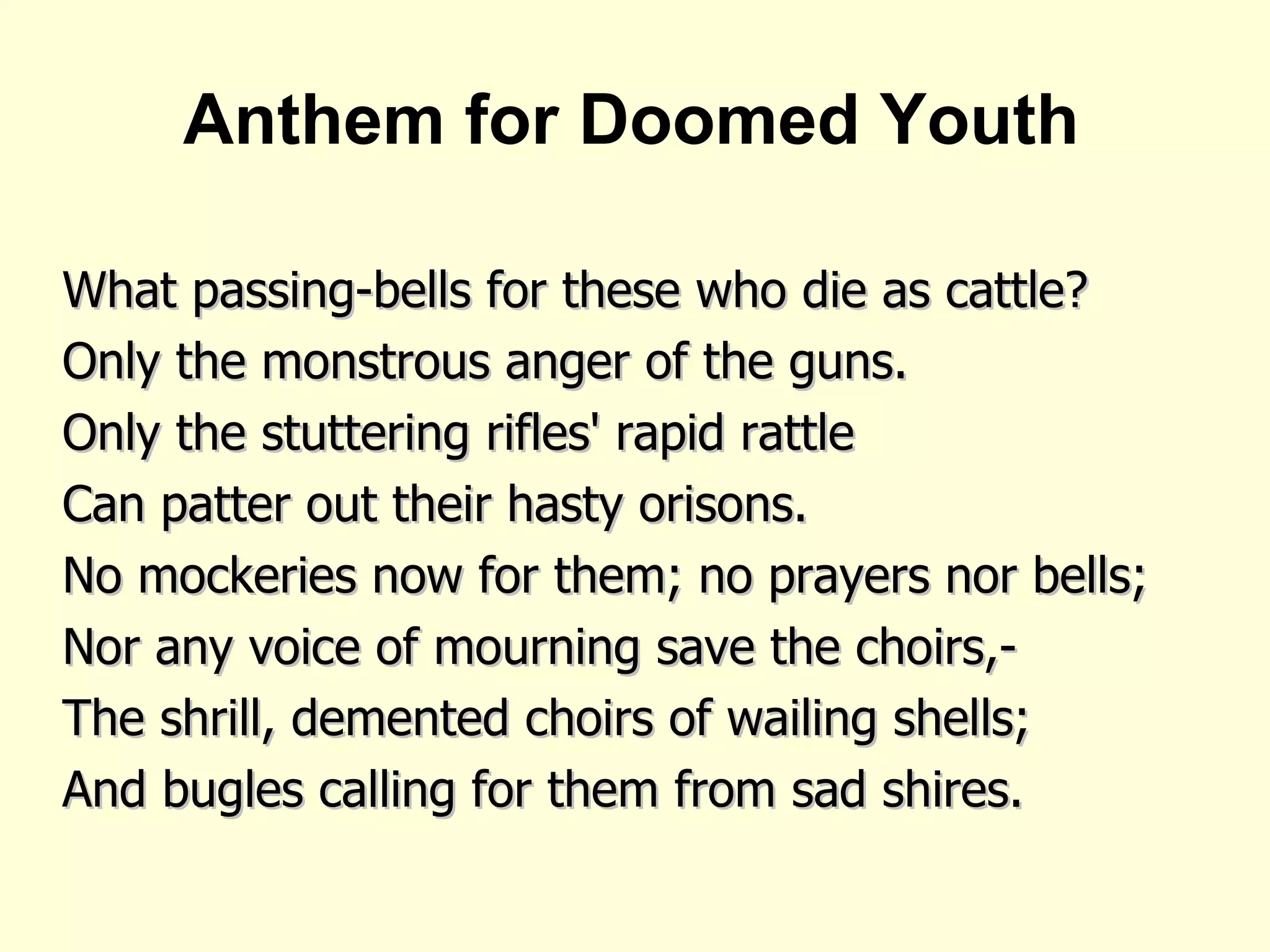 Anthem for Doomed Youth What passing-bells for these who die as cattle? Only the monstrous anger of the guns. Only the stuttering rifles' rapid rattle Can patter out their hasty orisons. No mockeries now for them; no prayers nor bells; Nor any voice of mourning save the choirs,- The shrill, demented choirs of wailing shells; And bugles calling for them from sad shires.