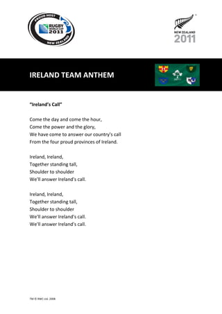 IRELAND TEAM ANTHEM


“Ireland’s Call”

Come the day and come the hour,
Come the power and the glory,
We have come to answer our country's call
From the four proud provinces of Ireland.

Ireland, Ireland,
Together standing tall,
Shoulder to shoulder
We'll answer Ireland's call.

Ireland, Ireland,
Together standing tall,
Shoulder to shoulder
We'll answer Ireland's call.
We'll answer Ireland's call.




TM © RWC Ltd. 2008
 