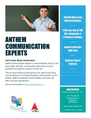 ANTHEM
COMMUNICATION
EXPERTS
Call Center Skills Certification
Anthem Communication Experts is a skill certification course in call
center skills, soft skills, communication skills which are most
essential for an agent to succeed in his/her job.
The one month extensive training trains your agent in becoming
more productive in his customer handling, communication, service
queries, telephone etiquettes, Email handling, team work, soft
skills, and voice neutralization.
Find out more details on www.anthemvidya.com
Fi
Certification from
Industry Council.
3 Hrs per day of 100
Hrs classroom &
Practical Training
Industry Specific
Skill Sets
Industry Expert
Trainers
ANTHEM VIDYA
Anthem Consulting Pvt. Ltd
101, Plot No 78
Ayyappa Society
Madhapur
Hyderabad
www.anthemvidya.com
An Initiative of Anthem Consulting
 