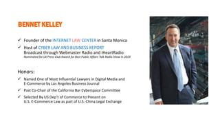 BENNET KELLEY
 Founder of the INTERNET LAW CENTER in Santa Monica
 Host of CYBER LAW AND BUSINESS REPORT
Broadcast through Webmaster Radio and iHeartRadio
Nominated for LA Press Club Award for Best Public Affairs Talk Radio Show in 2014
Honors:
 Named One of Most Influential Lawyers in Digital Media and
E-Commerce by Los Angeles Business Journal
 Past Co-Chair of the California Bar Cyberspace Committee
 Selected By US Dep’t of Commerce to Present on
U.S. E-Commerce Law as part of U.S.-China Legal Exchange
 