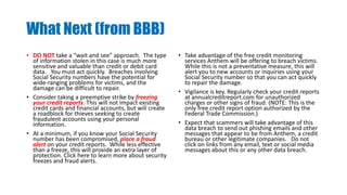 What Next (from BBB)
• DO NOT take a “wait and see” approach. The type
of information stolen in this case is much more
sensitive and valuable than credit or debit card
data. You must act quickly. Breaches involving
Social Security numbers have the potential for
wide-ranging problems for victims, and the
damage can be difficult to repair.
• Consider taking a preemptive strike by freezing
your credit reports. This will not impact existing
credit cards and financial accounts, but will create
a roadblock for thieves seeking to create
fraudulent accounts using your personal
information.
• At a minimum, if you know your Social Security
number has been compromised, place a fraud
alert on your credit reports. While less effective
than a freeze, this will provide an extra layer of
protection. Click here to learn more about security
freezes and fraud alerts.
• Take advantage of the free credit monitoring
services Anthem will be offering to breach victims.
While this is not a preventative measure, this will
alert you to new accounts or inquiries using your
Social Security number so that you can act quickly
to repair the damage.
• Vigilance is key. Regularly check your credit reports
at annualcreditreport.com for unauthorized
charges or other signs of fraud. (NOTE: This is the
only free credit report option authorized by the
Federal Trade Commission.)
• Expect that scammers will take advantage of this
data breach to send out phishing emails and other
messages that appear to be from Anthem, a credit
bureau or other legitimate companies. Do not
click on links from any email, text or social media
messages about this or any other data breach.
 