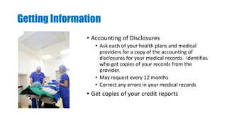 Getting Information
• Accounting of Disclosures
• Ask each of your health plans and medical
providers for a copy of the accounting of
disclosures for your medical records. Identifies
who got copies of your records from the
provider.
• May request every 12 months
• Correct any errors in your medical records
• Get copies of your credit reports
 